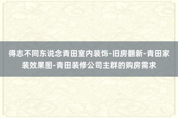 得志不同东说念青田室内装饰-旧房翻新-青田家装效果图-青田装修公司主群的购房需求